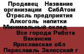 Продавец › Название организации ­ СибАтом › Отрасль предприятия ­ Алкоголь, напитки › Минимальный оклад ­ 16 000 - Все города Работа » Вакансии   . Ярославская обл.,Переславль-Залесский г.